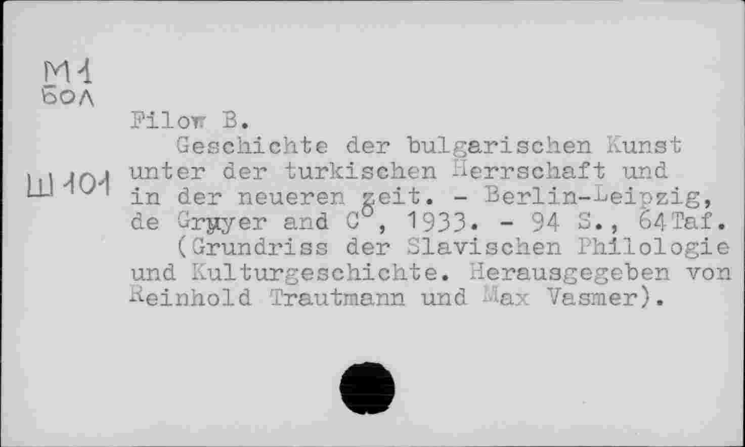 ﻿М4 бол
ИН СИ
Filon В.
Geschichte der bulgarischen Kunst unter der türkischen Herrschaft und in der neueren zeit. - Berlin-Leipzig, de ürjiyer and G°, 1933. - 94 S., 64'Taf.
(Grundriss der Slavischen Philologie und Kulturgeschichte. Herausgegeben von Reinhold 'Trautmann und Hax Vasmer).